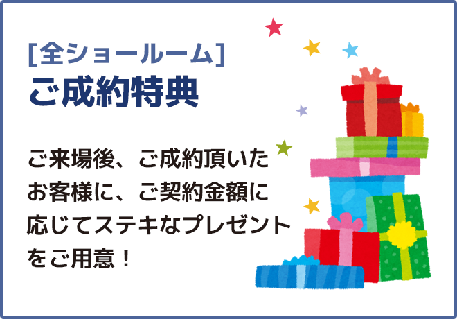 [全ショールーム]ご成約特典ご来場後、ご成約頂いたお客様に、ご契約金額に応じてステキなプレゼントをご用意！